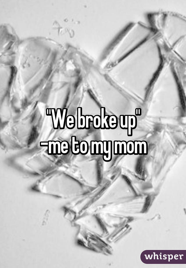 "We broke up"
-me to my mom