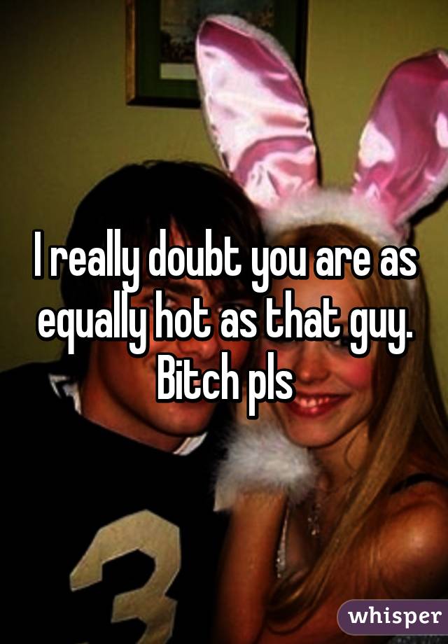 I really doubt you are as equally hot as that guy. Bitch pls