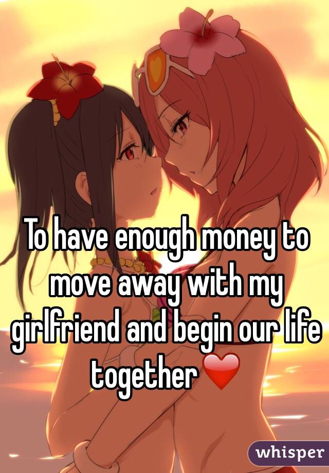 To have enough money to move away with my girlfriend and begin our life together❤️