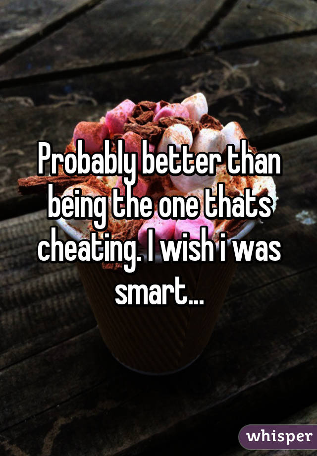 Probably better than being the one thats cheating. I wish i was smart...