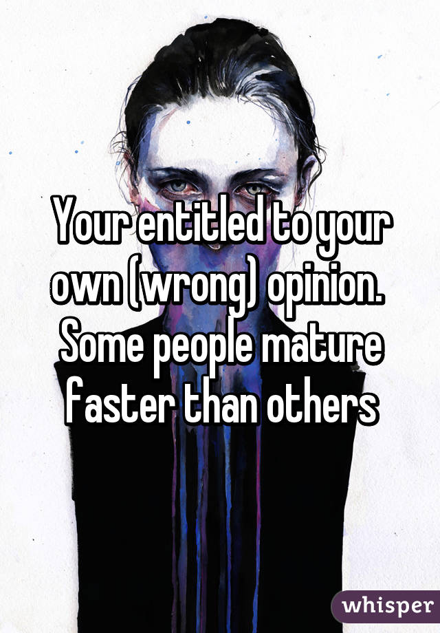 Your entitled to your own (wrong) opinion.  Some people mature faster than others