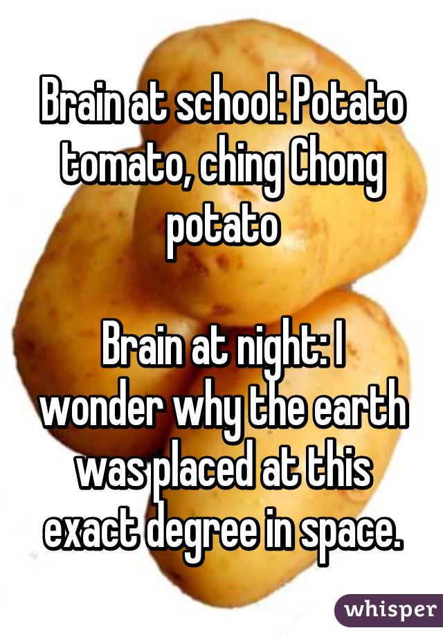 Brain at school: Potato tomato, ching Chong potato

Brain at night: I wonder why the earth was placed at this exact degree in space.