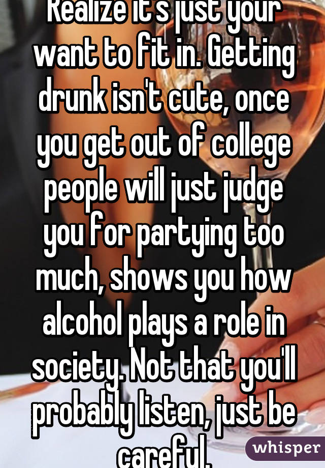 Realize it's just your want to fit in. Getting drunk isn't cute, once you get out of college people will just judge you for partying too much, shows you how alcohol plays a role in society. Not that you'll probably listen, just be careful.