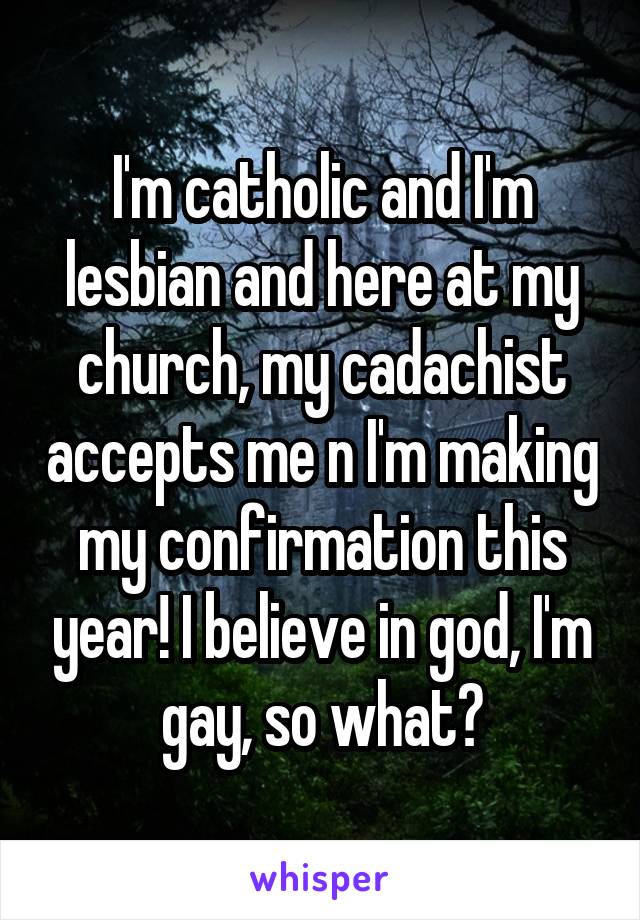 I'm catholic and I'm lesbian and here at my church, my cadachist accepts me n I'm making my confirmation this year! I believe in god, I'm gay, so what?