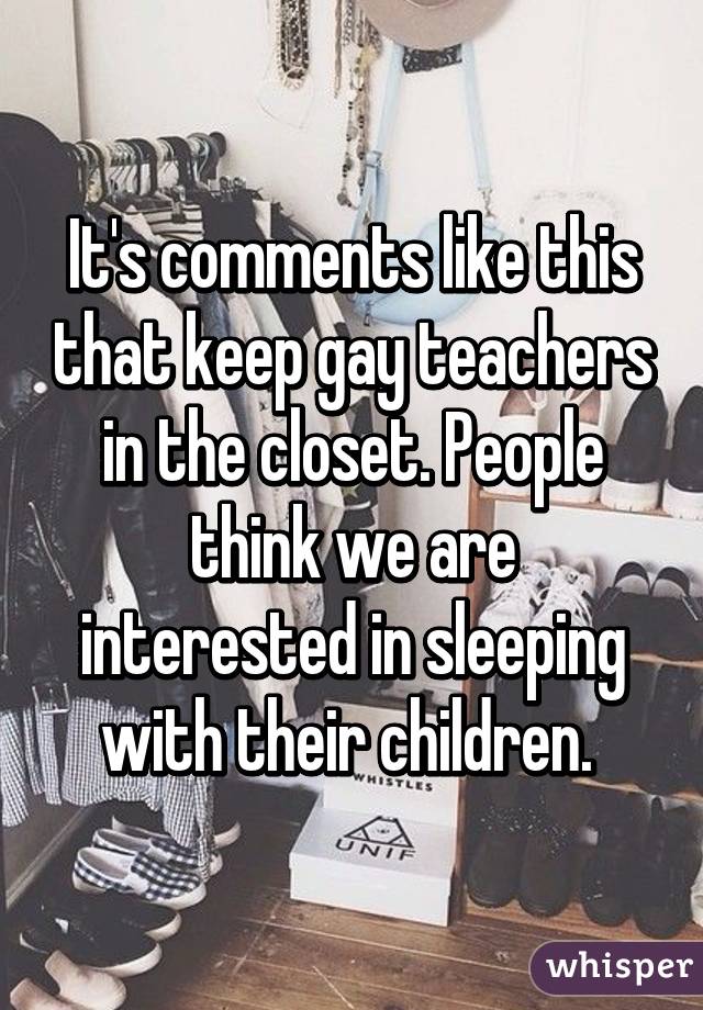 It's comments like this that keep gay teachers in the closet. People think we are interested in sleeping with their children. 