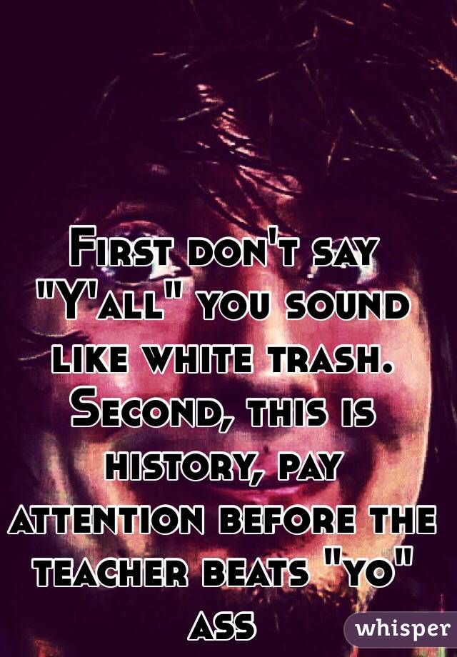 First don't say "Y'all" you sound like white trash. Second, this is history, pay attention before the teacher beats "yo" ass