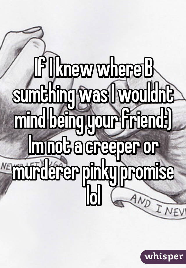 If I knew where B sumthing was I wouldnt mind being your friend:) Im not a creeper or murderer pinky promise lol
