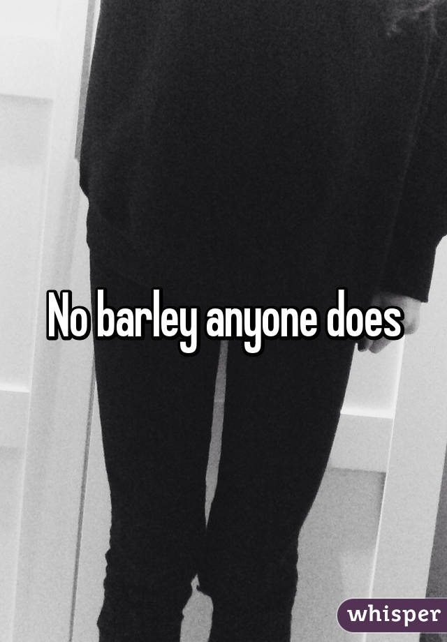 No barley anyone does