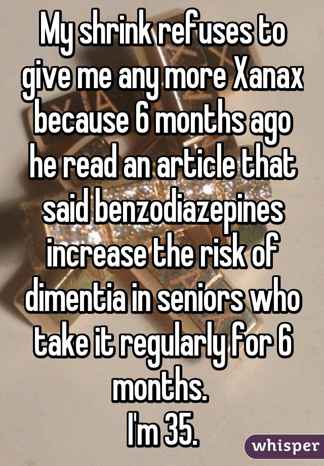 My shrink refuses to give me any more Xanax because 6 months ago he read an article that said benzodiazepines increase the risk of dimentia in seniors who take it regularly for 6 months. 
I'm 35.