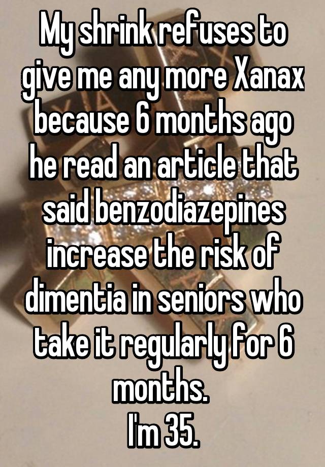 My shrink refuses to give me any more Xanax because 6 months ago he read an article that said benzodiazepines increase the risk of dimentia in seniors who take it regularly for 6 months. 
I'm 35.