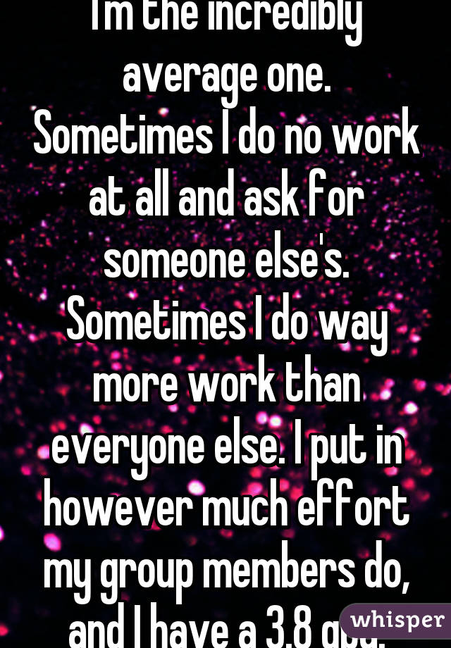 I'm the incredibly average one. Sometimes I do no work at all and ask for someone else's. Sometimes I do way more work than everyone else. I put in however much effort my group members do, and I have a 3.8 gpa.