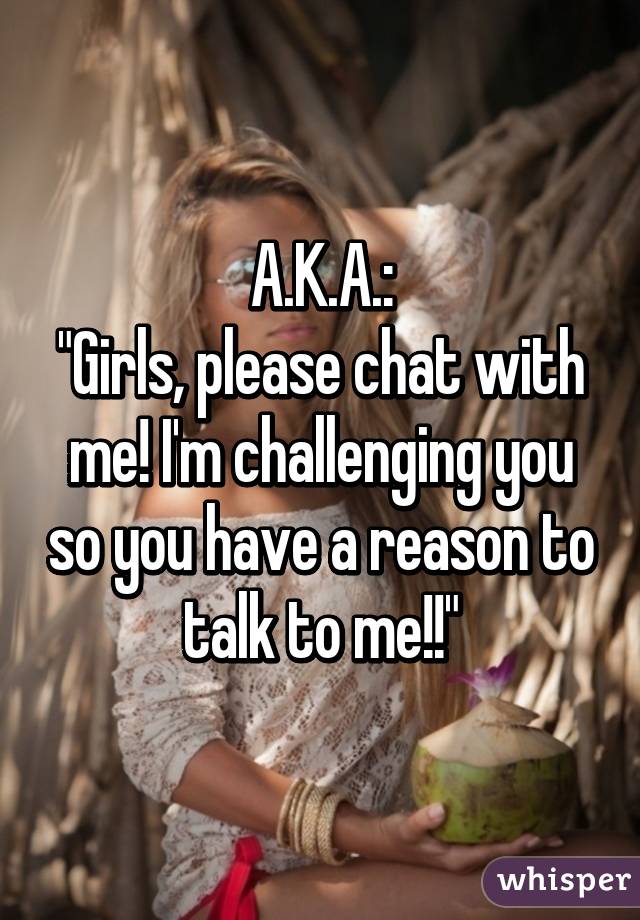 A.K.A.:
"Girls, please chat with me! I'm challenging you so you have a reason to talk to me!!"