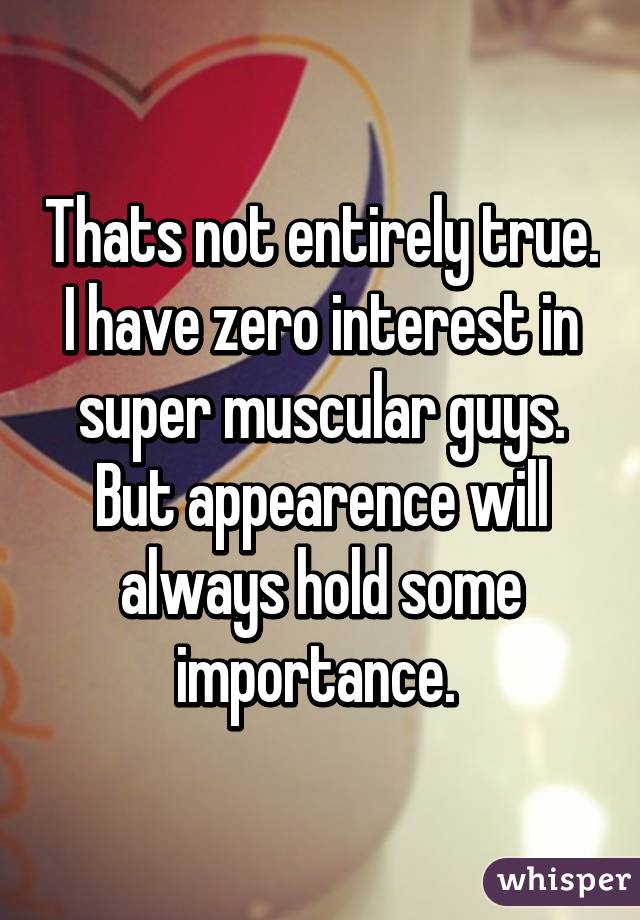 Thats not entirely true. I have zero interest in super muscular guys. But appearence will always hold some importance. 