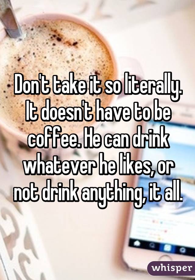 Don't take it so literally. It doesn't have to be coffee. He can drink whatever he likes, or not drink anything, it all.