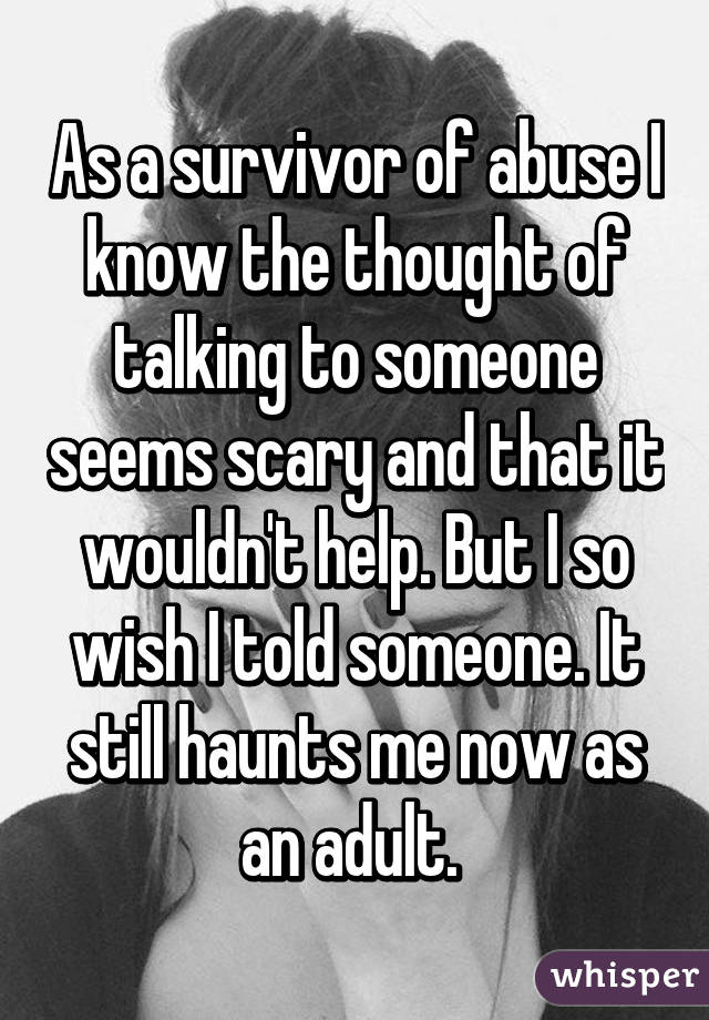 As a survivor of abuse I know the thought of talking to someone seems scary and that it wouldn't help. But I so wish I told someone. It still haunts me now as an adult. 