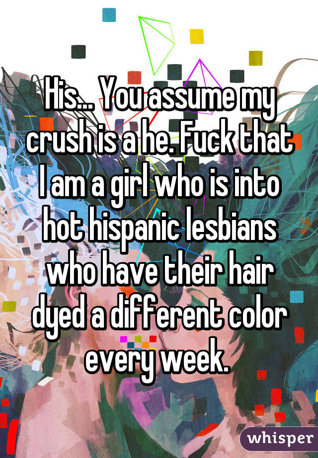 His... You assume my crush is a he. Fuck that I am a girl who is into hot hispanic lesbians who have their hair dyed a different color every week. 