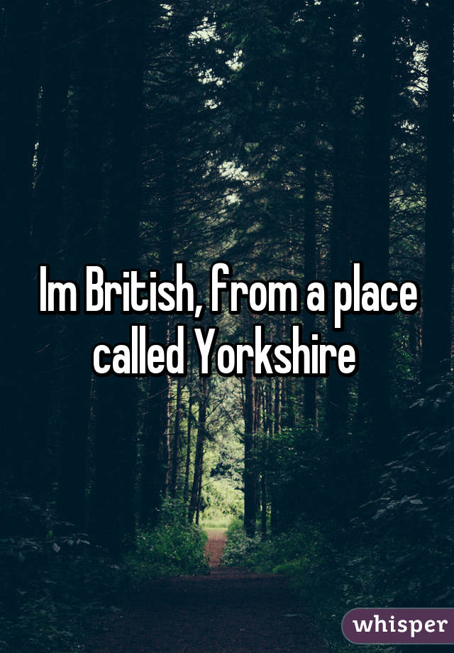 Im British, from a place called Yorkshire 