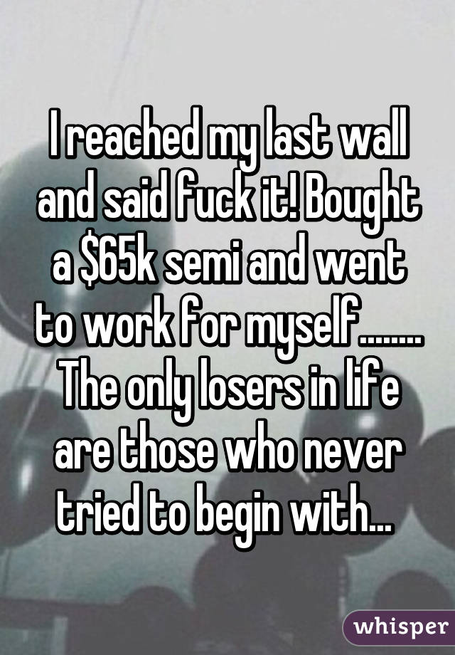 I reached my last wall and said fuck it! Bought a $65k semi and went to work for myself........ The only losers in life are those who never tried to begin with... 