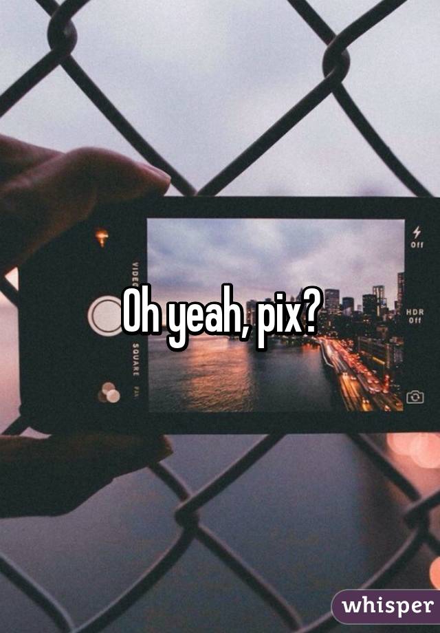 Oh yeah, pix?