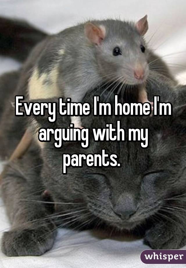 Every time I'm home I'm arguing with my parents. 