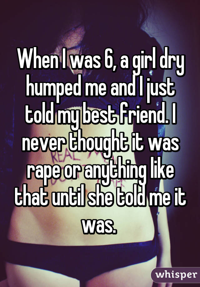 When I was 6, a girl dry humped me and I just told my best friend. I never thought it was rape or anything like that until she told me it was. 