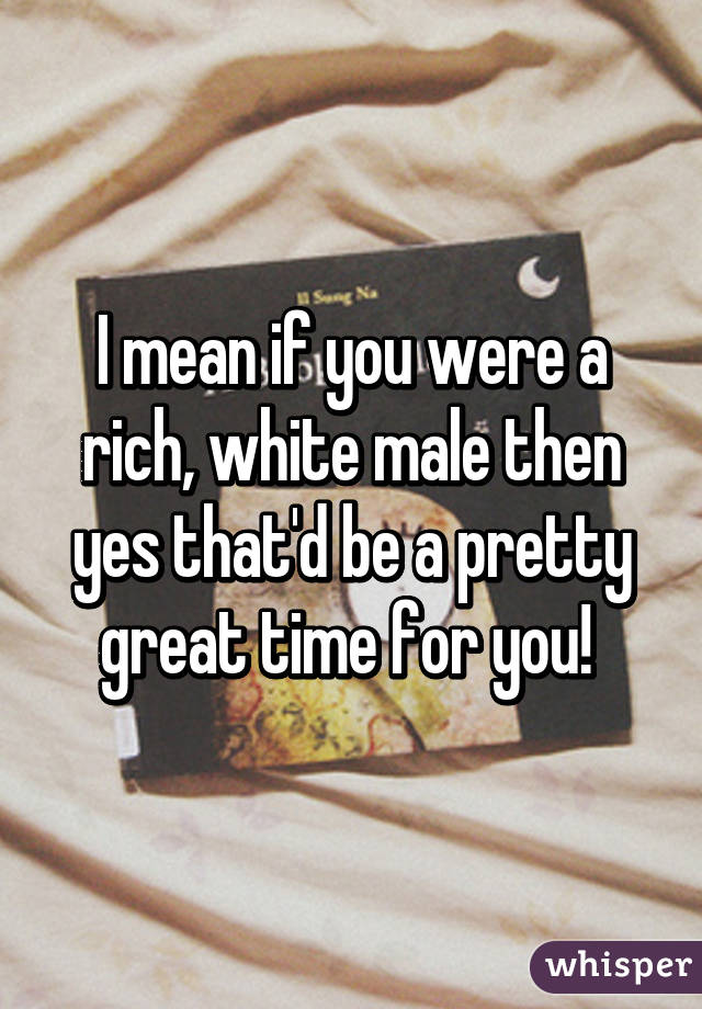 I mean if you were a rich, white male then yes that'd be a pretty great time for you! 