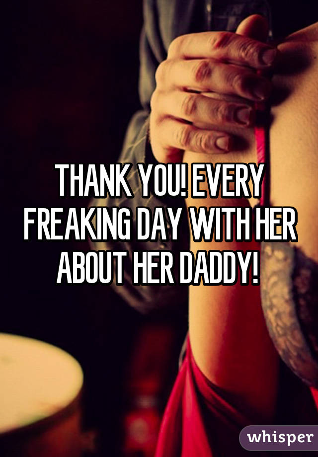 THANK YOU! EVERY FREAKING DAY WITH HER ABOUT HER DADDY! 
