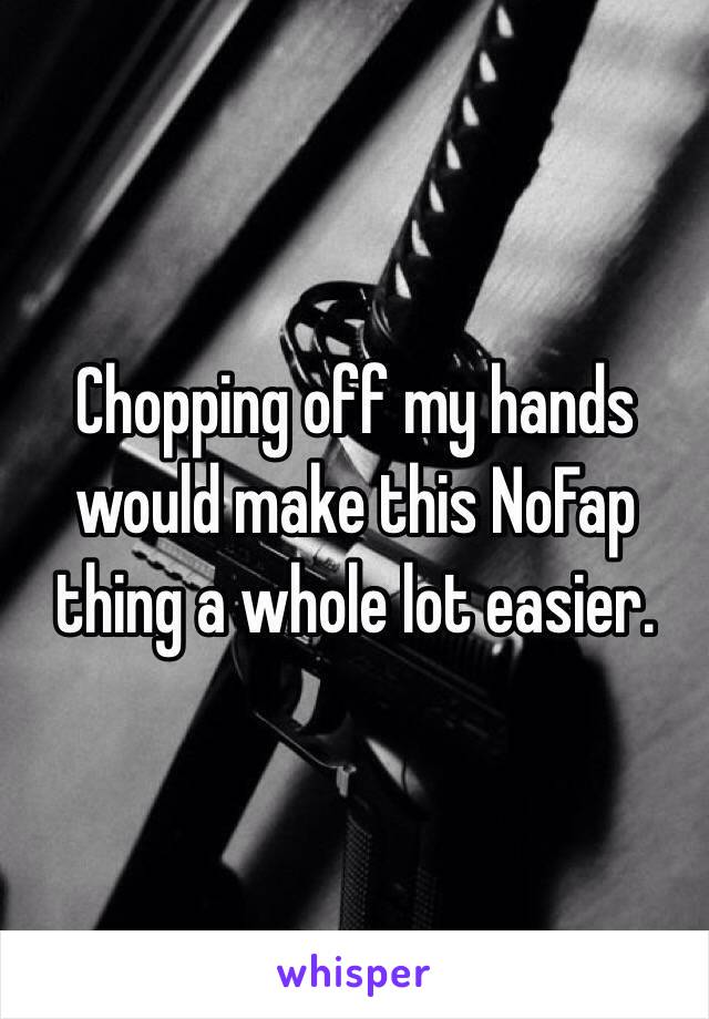 Chopping off my hands would make this NoFap thing a whole lot easier. 