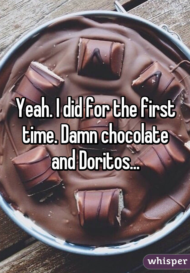 Yeah. I did for the first time. Damn chocolate and Doritos...