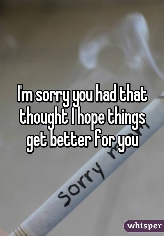 I'm sorry you had that thought I hope things get better for you