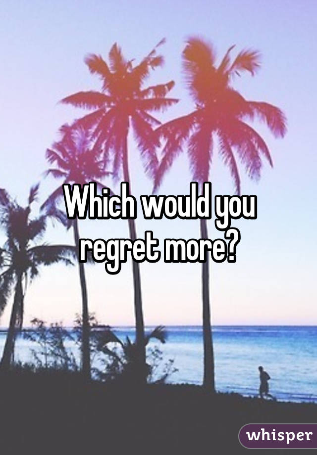 Which would you regret more?