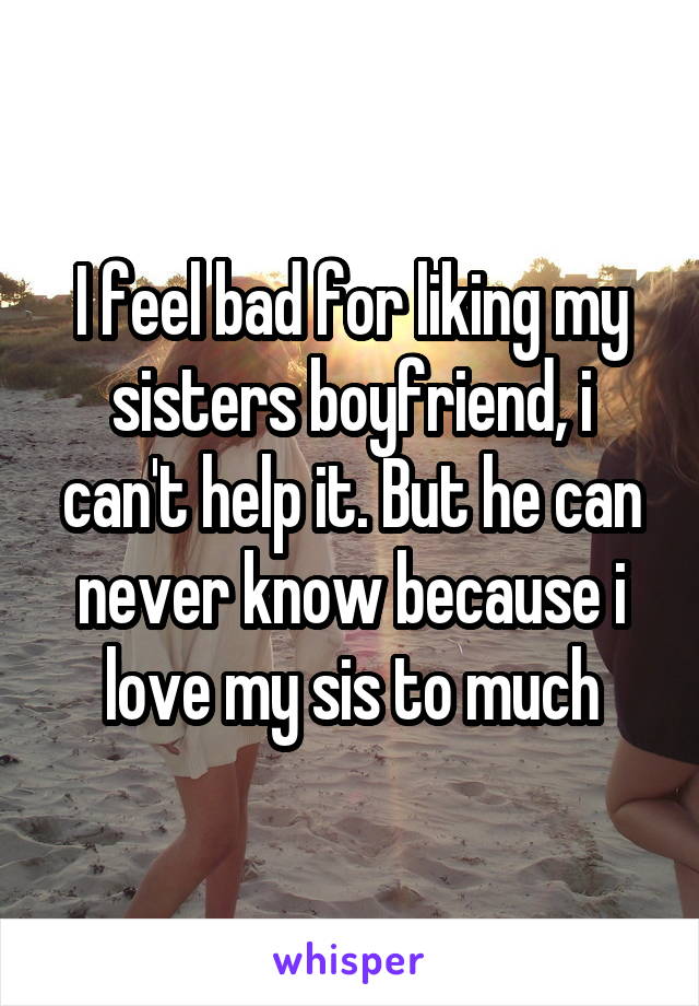 I feel bad for liking my sisters boyfriend, i can't help it. But he can never know because i love my sis to much