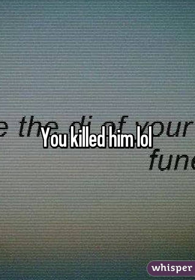 You killed him lol 