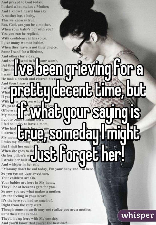 I've been grieving for a pretty decent time, but if what your saying is true, someday I might Just forget her! 