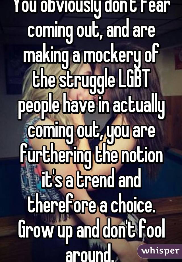 You obviously don't fear coming out, and are making a mockery of the struggle LGBT people have in actually coming out, you are furthering the notion it's a trend and therefore a choice. Grow up and don't fool around. 