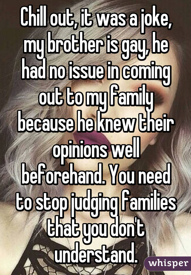 Chill out, it was a joke, my brother is gay, he had no issue in coming out to my family because he knew their opinions well beforehand. You need to stop judging families that you don't understand.