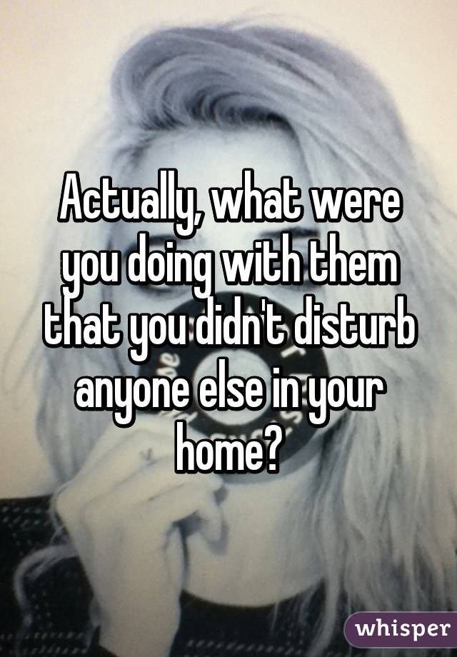 Actually, what were you doing with them that you didn't disturb anyone else in your home?