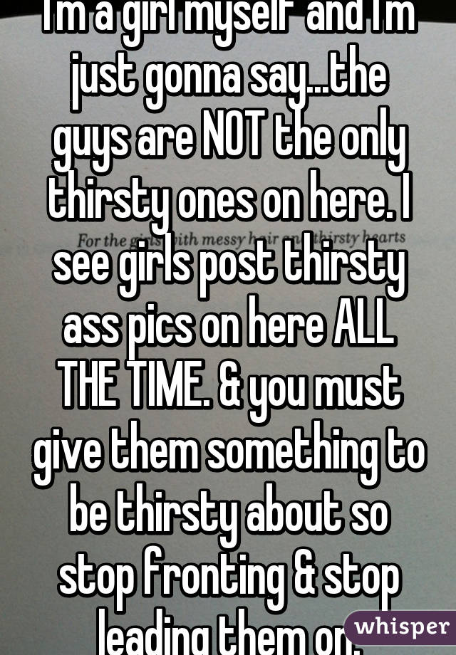 I'm a girl myself and I'm just gonna say...the guys are NOT the only thirsty ones on here. I see girls post thirsty ass pics on here ALL THE TIME. & you must give them something to be thirsty about so stop fronting & stop leading them on.