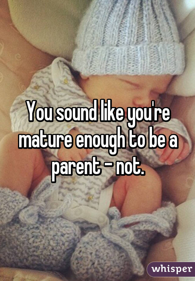 You sound like you're mature enough to be a parent - not.