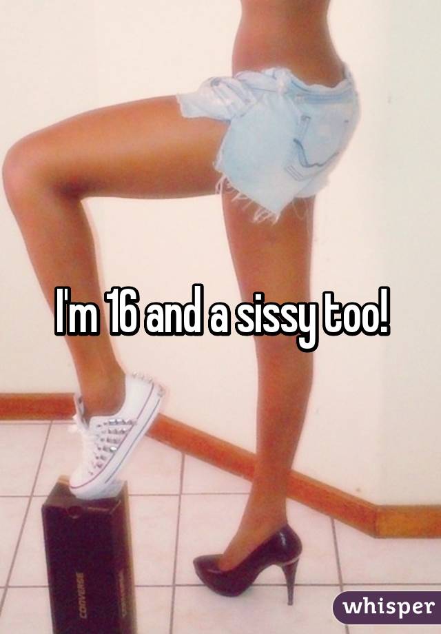 I'm 16 and a sissy too!