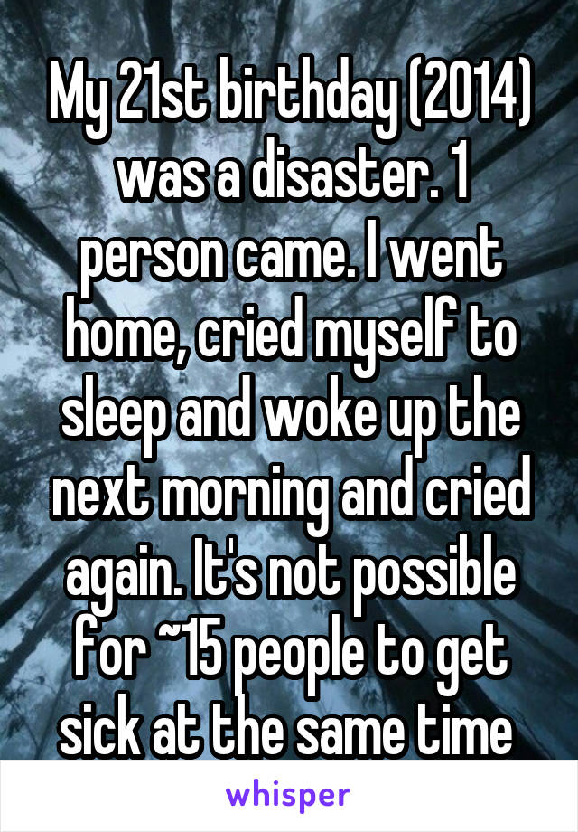 My 21st birthday (2014) was a disaster. 1 person came. I went home, cried myself to sleep and woke up the next morning and cried again. It's not possible for ~15 people to get sick at the same time 