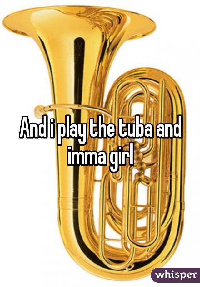 And i play the tuba and imma girl