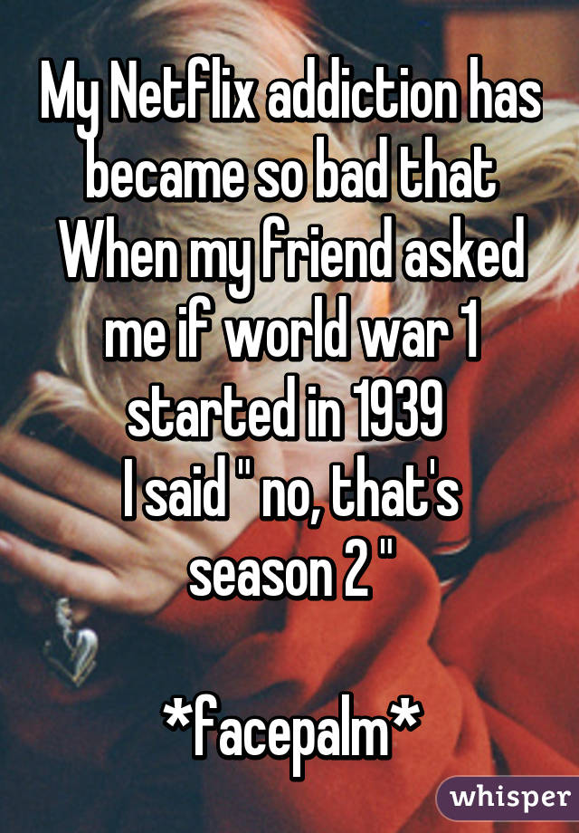 My Netflix addiction has became so bad that
When my friend asked me if world war 1 started in 1939 
I said " no, that's season 2 "

*facepalm*