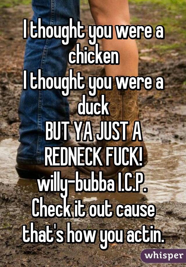 I thought you were a chicken
I thought you were a duck
BUT YA JUST A REDNECK FUCK!
willy-bubba I.C.P. 
Check it out cause that's how you actin.