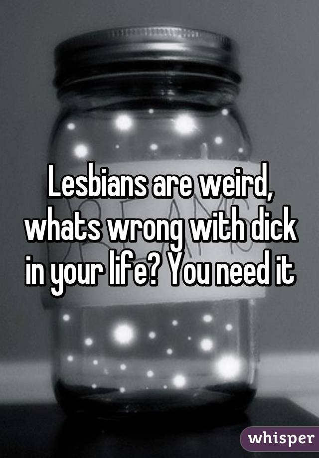 Lesbians are weird, whats wrong with dick in your life? You need it