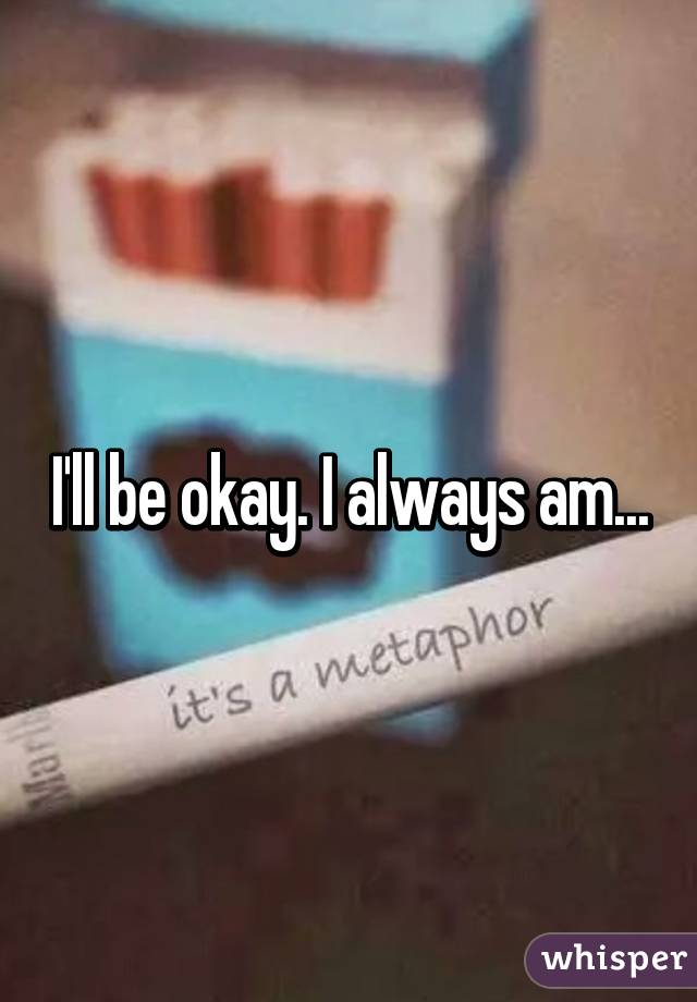 I'll be okay. I always am...