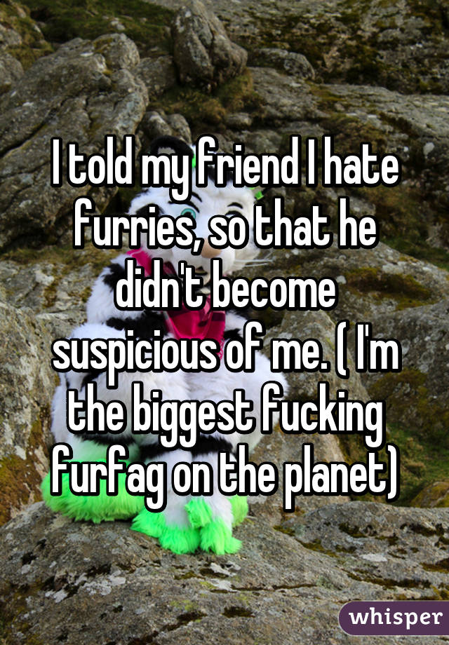 I told my friend I hate furries, so that he didn't become suspicious of me. ( I'm the biggest fucking furfag on the planet)