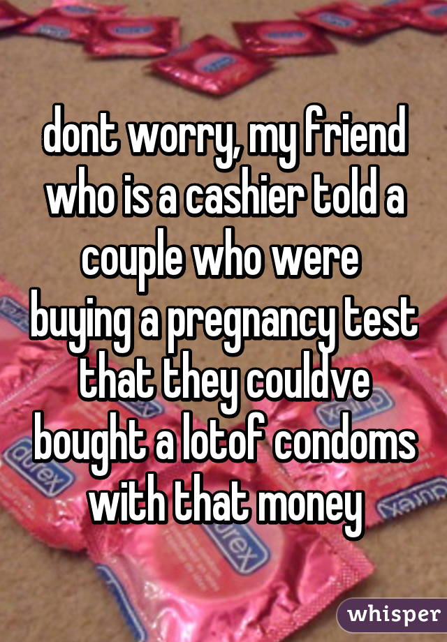 dont worry, my friend who is a cashier told a couple who were  buying a pregnancy test that they couldve bought a lotof condoms with that money