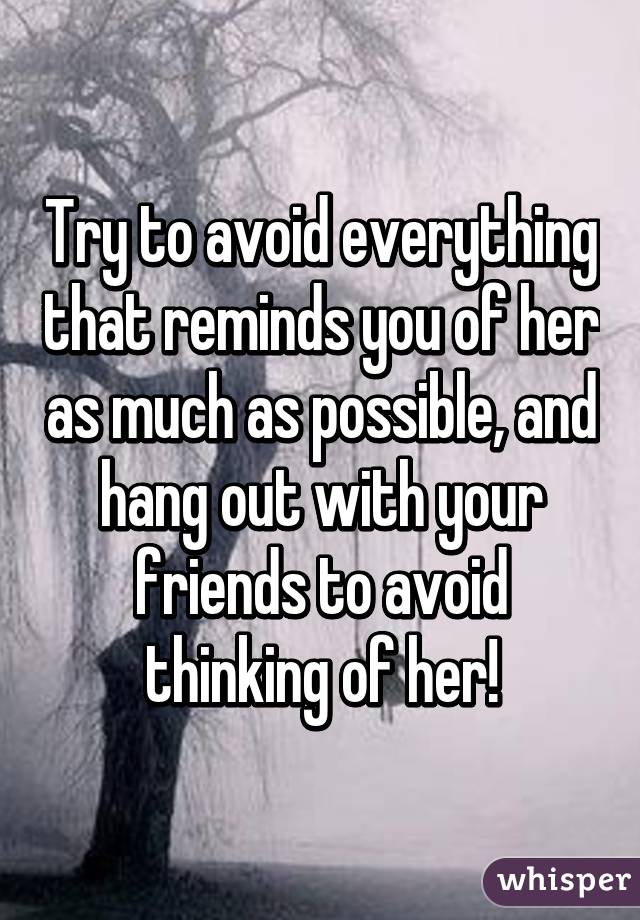 Try to avoid everything that reminds you of her as much as possible, and hang out with your friends to avoid thinking of her!