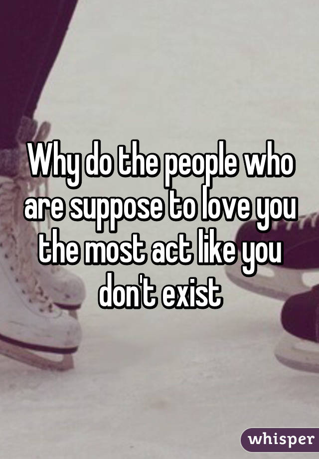 Why do the people who are suppose to love you the most act like you don't exist